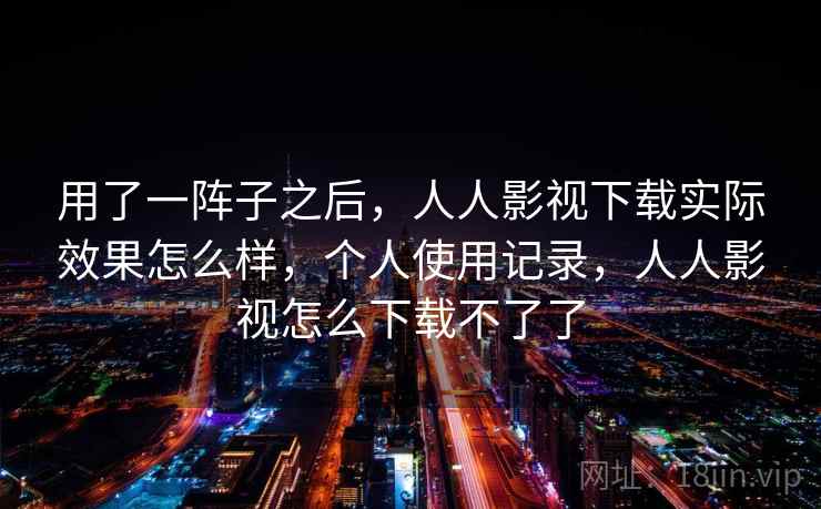 用了一阵子之后，人人影视下载实际效果怎么样，个人使用记录，人人影视怎么下载不了了
