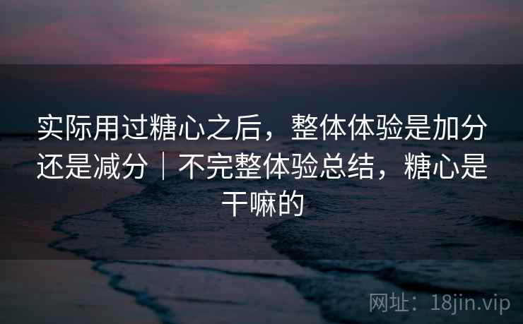 实际用过糖心之后，整体体验是加分还是减分｜不完整体验总结，糖心是干嘛的