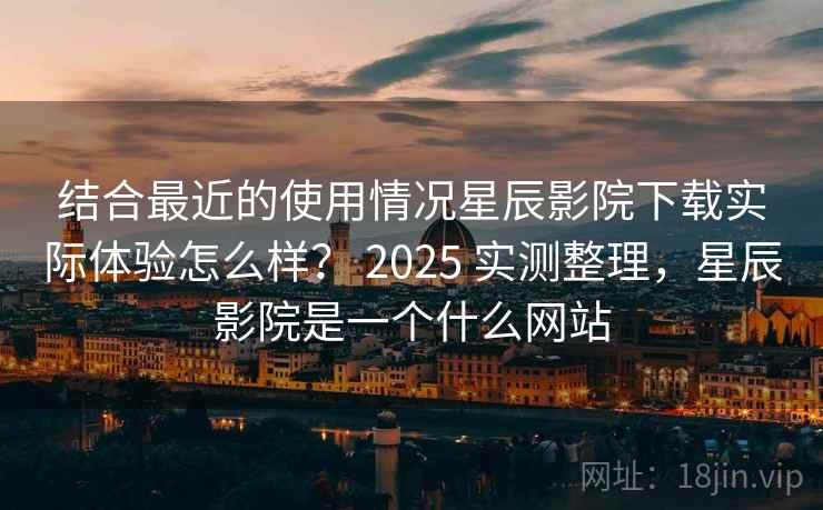 结合最近的使用情况星辰影院下载实际体验怎么样？ 2025 实测整理，星辰影院是一个什么网站