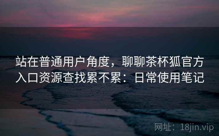 站在普通用户角度，聊聊茶杯狐官方入口资源查找累不累：日常使用笔记