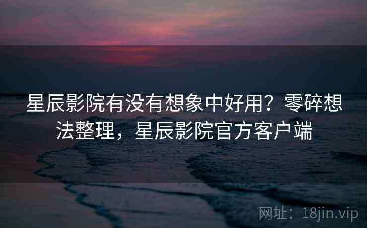 星辰影院有没有想象中好用?零碎想法整理,星辰影院官方客户端 星辰影院有没有想象中好用?零碎想法整理,星辰影院官方客户端