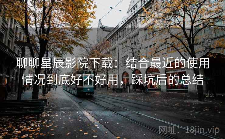 聊聊星辰影院下载：结合最近的使用情况到底好不好用，踩坑后的总结