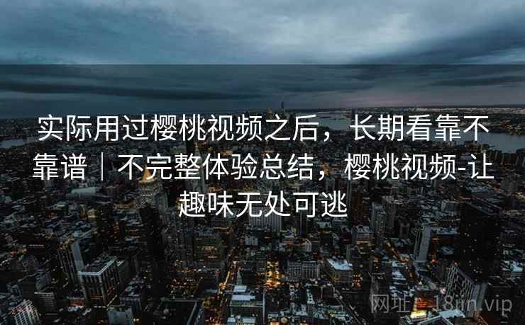 实际用过樱桃视频之后，长期看靠不靠谱｜不完整体验总结，樱桃视频-让趣味无处可逃