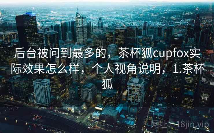 后台被问到最多的，茶杯狐cupfox实际效果怎么样，个人视角说明，1.茶杯狐