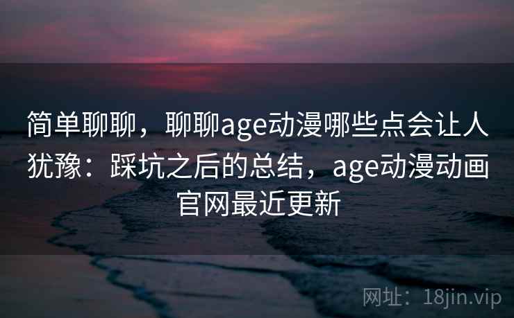简单聊聊,聊聊age动漫哪些点会让人犹豫:踩坑之后的总结,age动漫动画官网最近更新 简单聊聊,聊聊age动漫哪些点会让人犹豫:踩坑之后的总结,age动漫动画官网最近更新