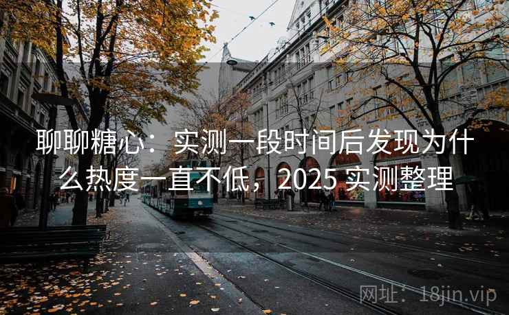 聊聊糖心：实测一段时间后发现为什么热度一直不低，2025 实测整理