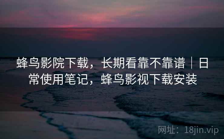 蜂鸟影院下载，长期看靠不靠谱｜日常使用笔记，蜂鸟影视下载安装