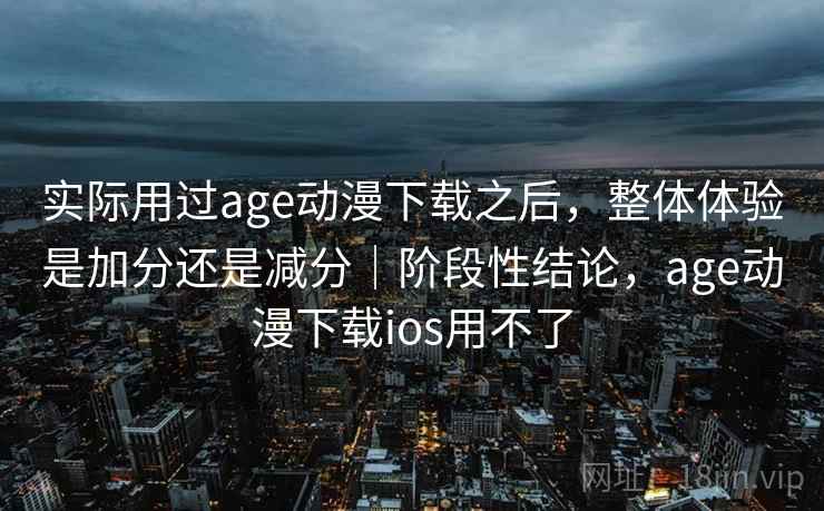 实际用过age动漫下载之后，整体体验是加分还是减分｜阶段性结论，age动漫下载ios用不了