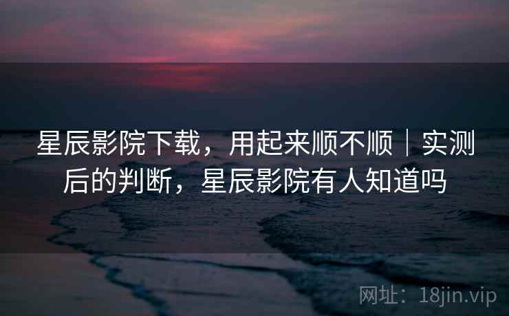 星辰影院下载，用起来顺不顺｜实测后的判断，星辰影院有人知道吗