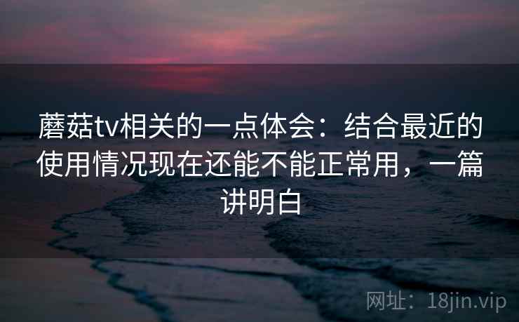 蘑菇tv相关的一点体会：结合最近的使用情况现在还能不能正常用，一篇讲明白