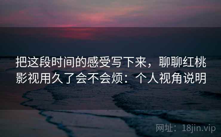 把这段时间的感受写下来,聊聊红桃影视用久了会不会烦:个人视角说明 把这段时间的感受写下来,聊聊红桃影视用久了会不会烦:个人视角说明