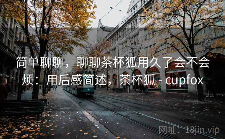 简单聊聊,聊聊茶杯狐用久了会不会烦:用后感简述,茶杯狐 - cupfox 简单聊聊,聊聊茶杯狐用久了会不会烦:用后感简述,茶杯狐 - cupfox