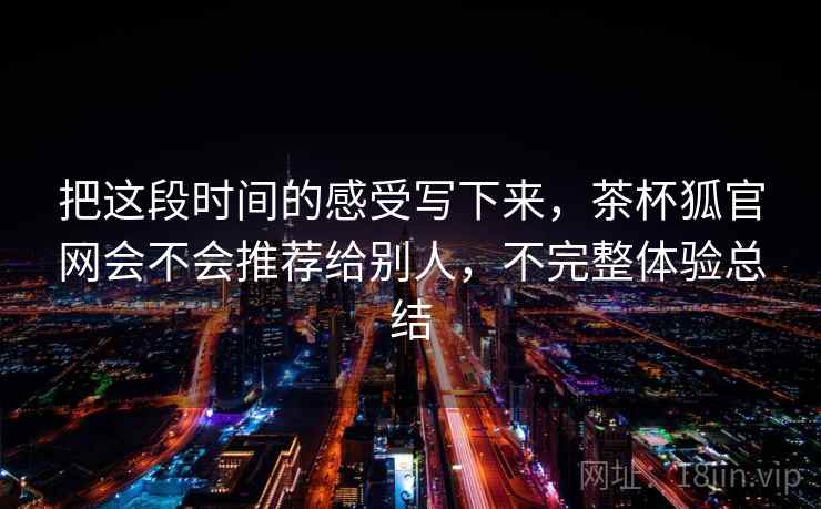 把这段时间的感受写下来,茶杯狐官网会不会推荐给别人,不完整体验总结 把这段时间的感受写下来,茶杯狐官网会不会推荐给别人,不完整体验总结