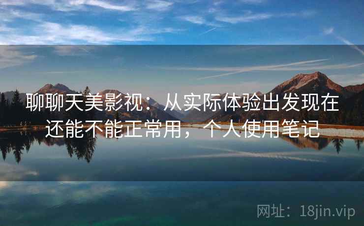 聊聊天美影视:从实际体验出发现在还能不能正常用,个人使用笔记 聊聊天美影视:从实际体验出发现在还能不能正常用,个人使用笔记