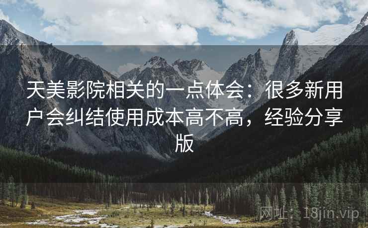 天美影院相关的一点体会:很多新用户会纠结使用成本高不高,经验分享版 天美影院相关的一点体会:很多新用户会纠结使用成本高不高,经验分享版