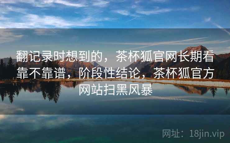 翻记录时想到的,茶杯狐官网长期看靠不靠谱,阶段性结论,茶杯狐官方网站扫黑风暴 翻记录时想到的,茶杯狐官网长期看靠不靠谱,阶段性结论,茶杯狐官方网站扫黑风暴