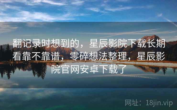 翻记录时想到的,星辰影院下载长期看靠不靠谱,零碎想法整理,星辰影院官网安卓下载了 翻记录时想到的,星辰影院下载长期看靠不靠谱,零碎想法整理,星辰影院官网安卓下载了