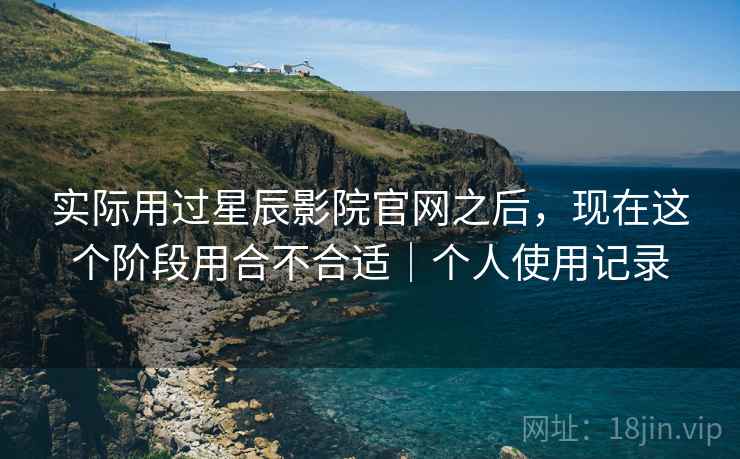 实际用过星辰影院官网之后,现在这个阶段用合不合适|个人使用记录 实际用过星辰影院官网之后,现在这个阶段用合不合适|个人使用记录