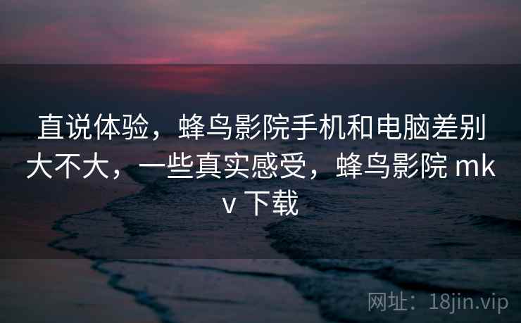 直说体验,蜂鸟影院手机和电脑差别大不大,一些真实感受,蜂鸟影院 mkv 下载 直说体验,蜂鸟影院手机和电脑差别大不大,一些真实感受,蜂鸟影院 mkv 下载