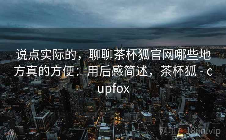 说点实际的,聊聊茶杯狐官网哪些地方真的方便:用后感简述,茶杯狐 - cupfox 说点实际的,聊聊茶杯狐官网哪些地方真的方便:用后感简述,茶杯狐 - cupfox