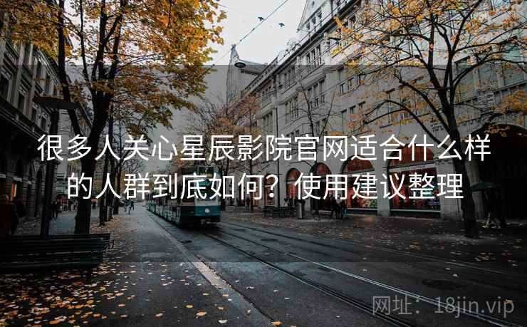 很多人关心星辰影院官网适合什么样的人群到底如何?使用建议整理 很多人关心星辰影院官网适合什么样的人群到底如何?使用建议整理