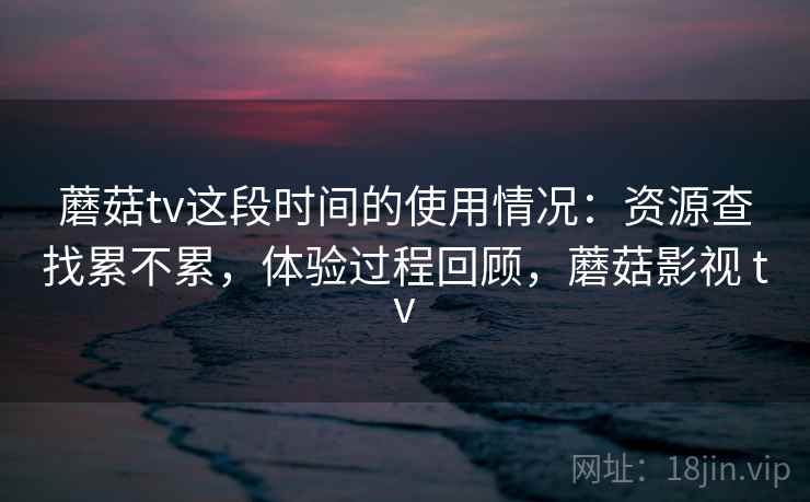 蘑菇tv这段时间的使用情况：资源查找累不累，体验过程回顾，蘑菇影视 tv
