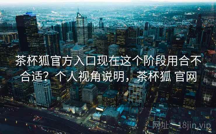 茶杯狐官方入口现在这个阶段用合不合适?个人视角说明,茶杯狐 官网 茶杯狐官方入口现在这个阶段用合不合适?个人视角说明,茶杯狐 官网