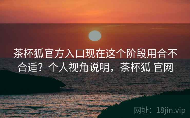 茶杯狐官方入口现在这个阶段用合不合适?个人视角说明,茶杯狐 官网 茶杯狐官方入口现在这个阶段用合不合适?个人视角说明,茶杯狐 官网