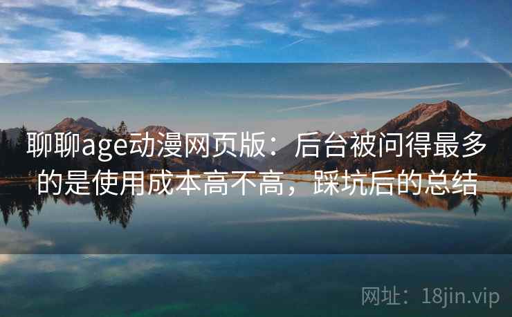 聊聊age动漫网页版:后台被问得最多的是使用成本高不高,踩坑后的总结 聊聊age动漫网页版:后台被问得最多的是使用成本高不高,踩坑后的总结