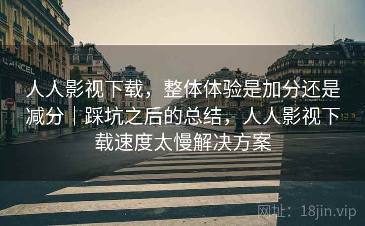 人人影视下载,整体体验是加分还是减分|踩坑之后的总结,人人影视下载速度太慢解决方案 人人影视下载,整体体验是加分还是减分|踩坑之后的总结,人人影视下载速度太慢解决方案