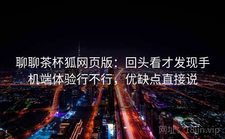 聊聊茶杯狐网页版:回头看才发现手机端体验行不行,优缺点直接说 聊聊茶杯狐网页版:回头看才发现手机端体验行不行,优缺点直接说