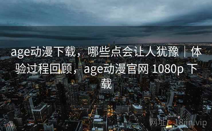 age动漫下载，哪些点会让人犹豫｜体验过程回顾，age动漫官网 1080p 下载
