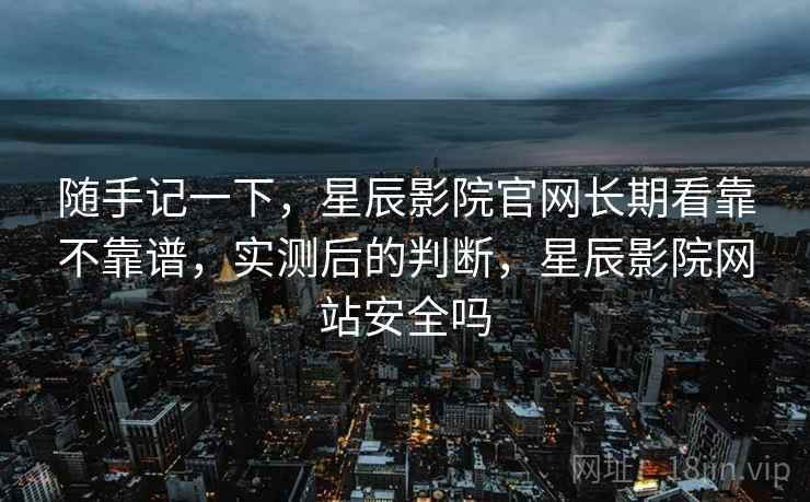 随手记一下，星辰影院官网长期看靠不靠谱，实测后的判断，星辰影院网站安全吗