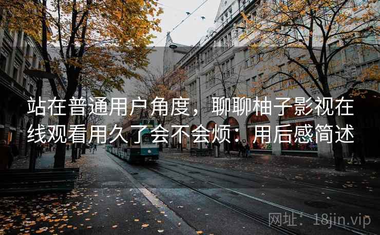 站在普通用户角度,聊聊柚子影视在线观看用久了会不会烦:用后感简述 站在普通用户角度,聊聊柚子影视在线观看用久了会不会烦:用后感简述