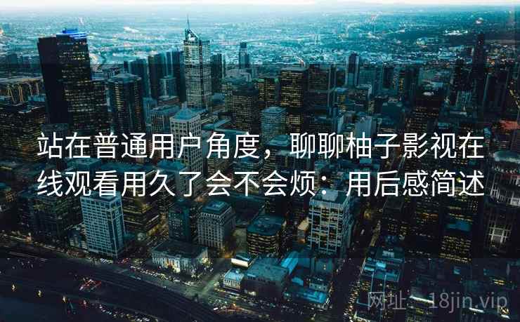站在普通用户角度,聊聊柚子影视在线观看用久了会不会烦:用后感简述 站在普通用户角度,聊聊柚子影视在线观看用久了会不会烦:用后感简述