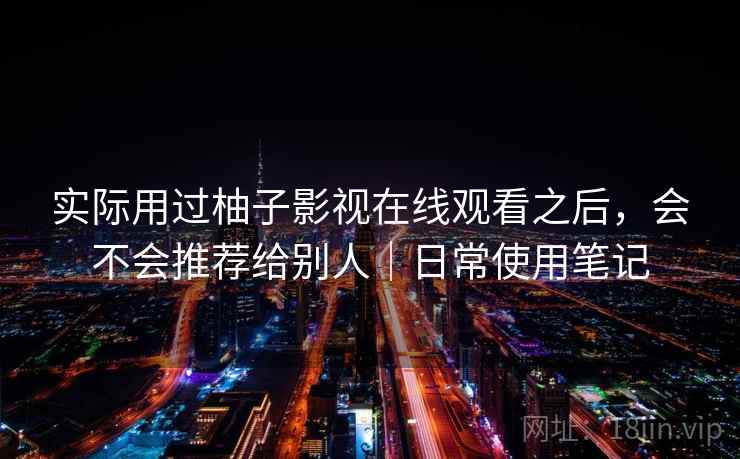 实际用过柚子影视在线观看之后,会不会推荐给别人|日常使用笔记 实际用过柚子影视在线观看之后,会不会推荐给别人|日常使用笔记