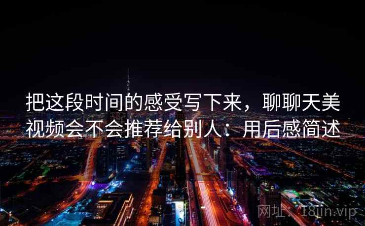 把这段时间的感受写下来,聊聊天美视频会不会推荐给别人:用后感简述 把这段时间的感受写下来,聊聊天美视频会不会推荐给别人:用后感简述