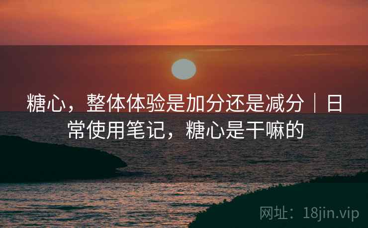 糖心,整体体验是加分还是减分|日常使用笔记,糖心是干嘛的 糖心,整体体验是加分还是减分|日常使用笔记,糖心是干嘛的