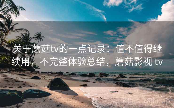 关于蘑菇tv的一点记录:值不值得继续用,不完整体验总结,蘑菇影视 tv 关于蘑菇tv的一点记录:值不值得继续用,不完整体验总结,蘑菇影视 tv