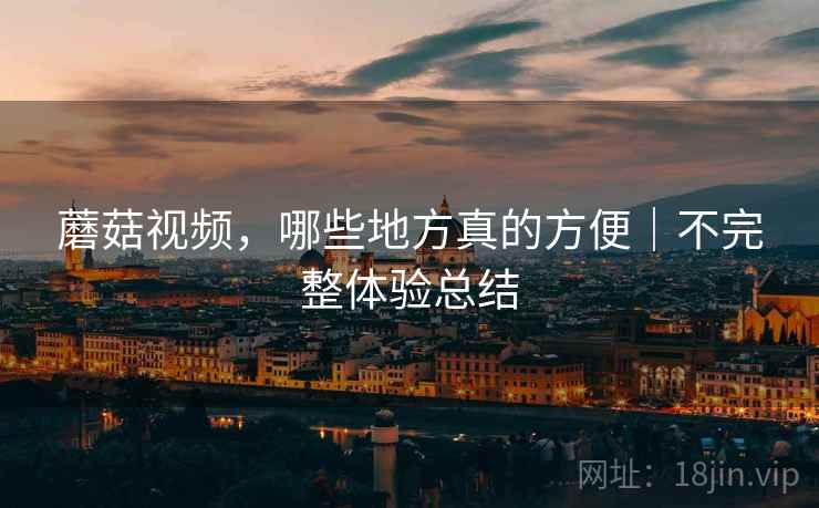蘑菇视频,哪些地方真的方便|不完整体验总结 蘑菇视频,哪些地方真的方便|不完整体验总结