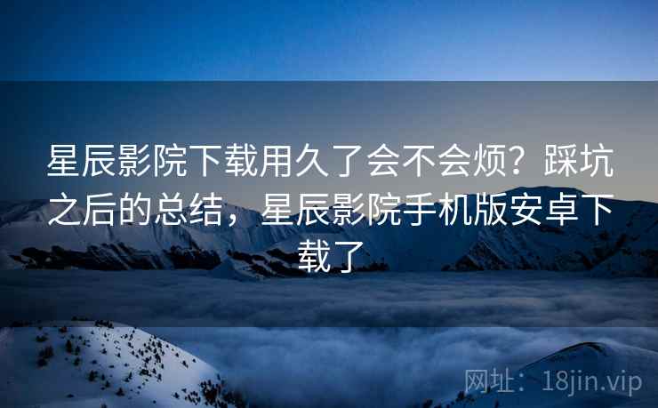 星辰影院下载用久了会不会烦?踩坑之后的总结,星辰影院手机版安卓下载了 星辰影院下载用久了会不会烦?踩坑之后的总结,星辰影院手机版安卓下载了