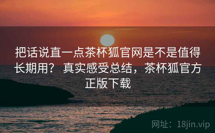 把话说直一点茶杯狐官网是不是值得长期用? 真实感受总结,茶杯狐官方正版下载 把话说直一点茶杯狐官网是不是值得长期用? 真实感受总结,茶杯狐官方正版下载