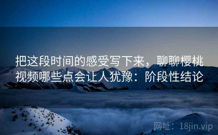 把这段时间的感受写下来，聊聊樱桃视频哪些点会让人犹豫：阶段性结论