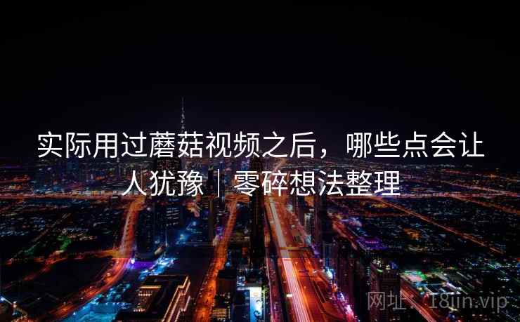 实际用过蘑菇视频之后，哪些点会让人犹豫｜零碎想法整理