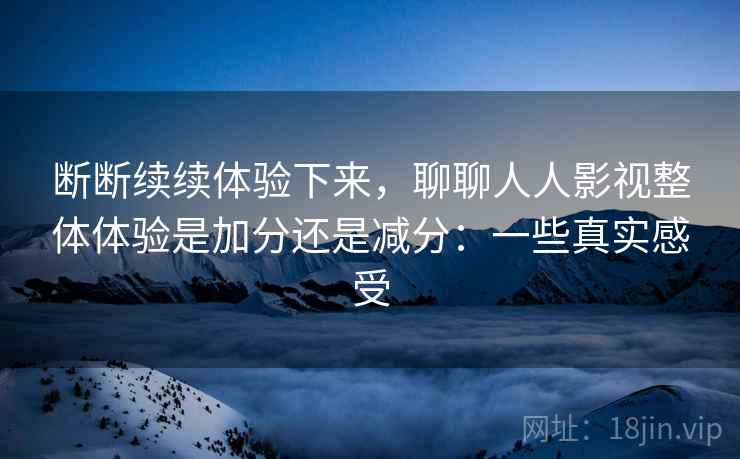 断断续续体验下来，聊聊人人影视整体体验是加分还是减分：一些真实感受