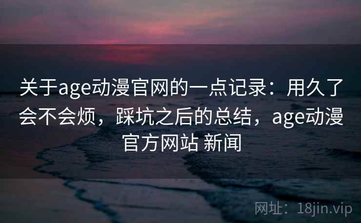 关于age动漫官网的一点记录：用久了会不会烦，踩坑之后的总结，age动漫官方网站 新闻