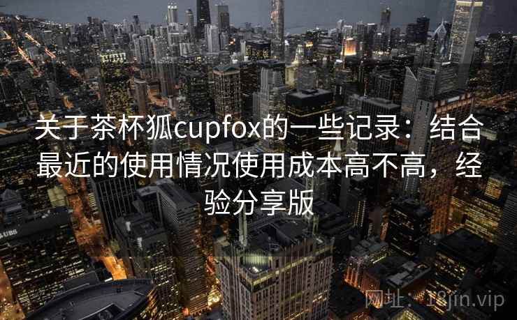 关于茶杯狐cupfox的一些记录：结合最近的使用情况使用成本高不高，经验分享版