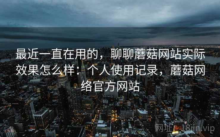 最近一直在用的，聊聊蘑菇网站实际效果怎么样：个人使用记录，蘑菇网络官方网站