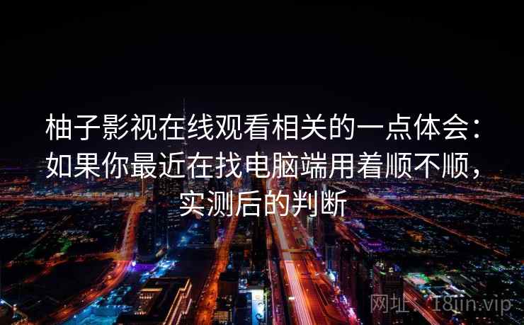 柚子影视在线观看相关的一点体会：如果你最近在找电脑端用着顺不顺，实测后的判断