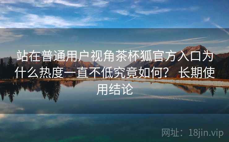 站在普通用户视角茶杯狐官方入口为什么热度一直不低究竟如何？ 长期使用结论